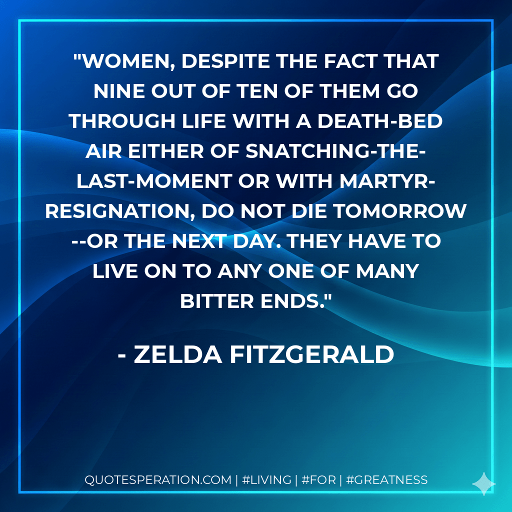Women, despite the fact that nine out of ten of them go through life with a death-bed air either of snatching-the-last-moment or with martyr-resignation, do not die tomorrow--or the next day. They have to live on to any one of many bitter ends. - Zelda Fitzgerald