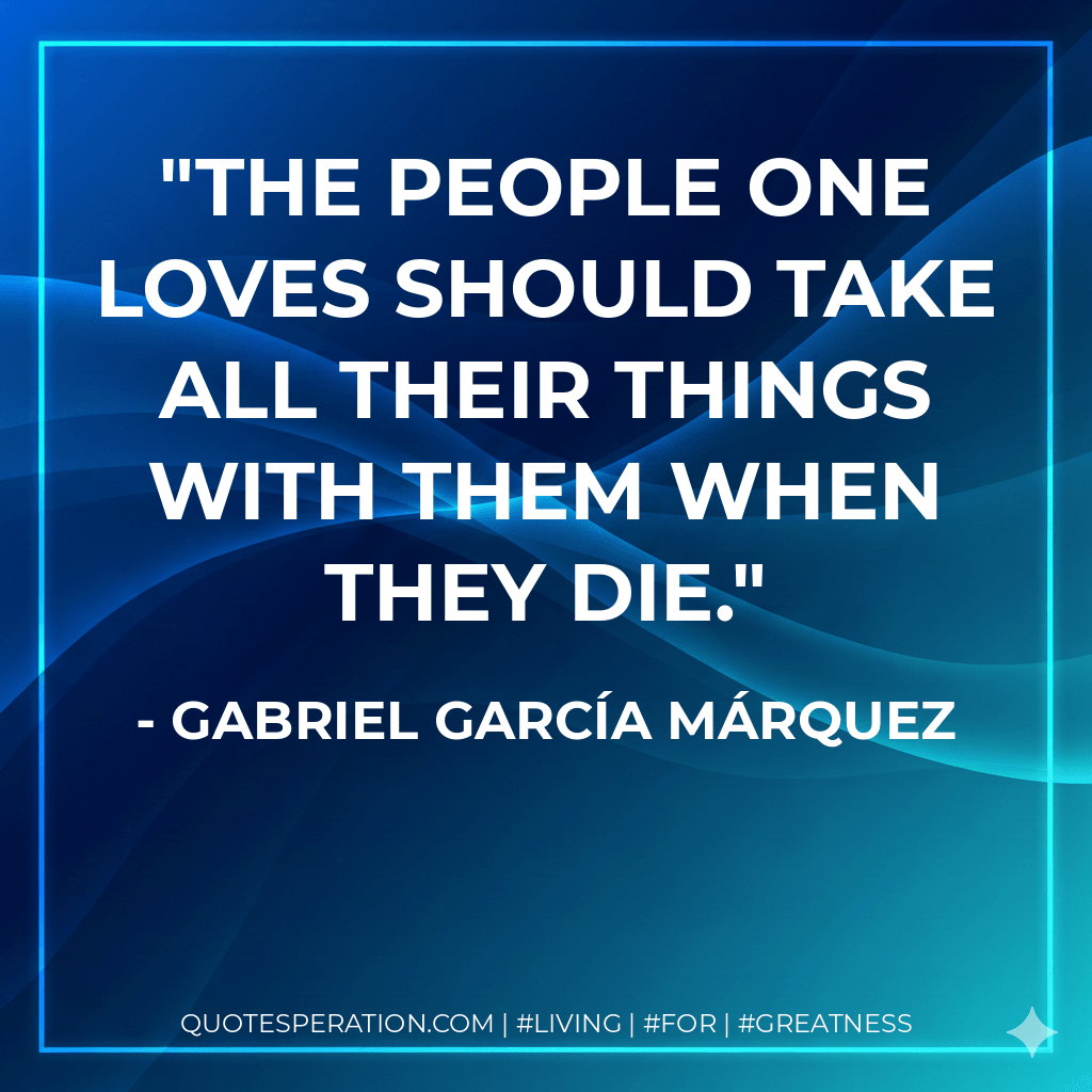 The people one loves should take all their things with them when they die. - Gabriel García Márquez