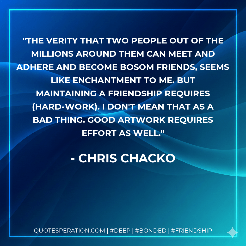 THE VERITY THAT TWO PEOPLE OUT OF THE MILLIONS AROUND THEM CAN MEET AND ADHERE AND BECOME BOSOM FRIENDS, SEEMS LIKE ENCHANTMENT TO ME. BUT MAINTAINING A FRIENDSHIP REQUIRES (HARD-WORK). I DON'T MEAN THAT AS A BAD THING. GOOD ARTWORK REQUIRES EFFORT AS WELL. - Chris Chacko