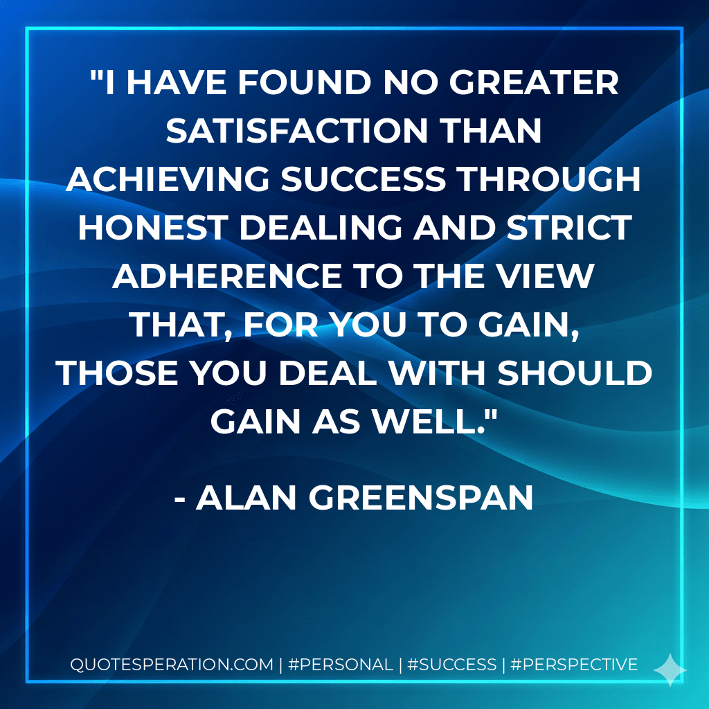 I have found no greater satisfaction than achieving success through honest dealing and strict adherence to the view that, for you to gain, those you deal with should gain as well. - Alan Greenspan