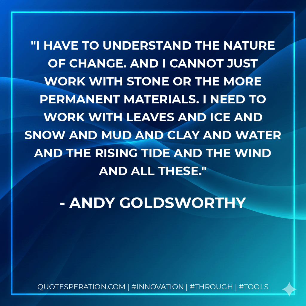 I have to understand the nature of change. And I cannot just work with stone or the more permanent materials. I need to work with leaves and ice and snow and mud and clay and water and the rising tide and the wind and all these. - Andy Goldsworthy