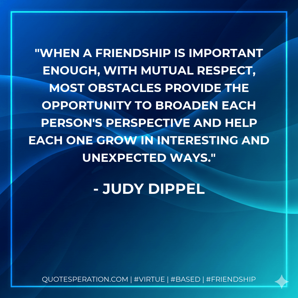 When a friendship is important enough, with mutual respect, most obstacles provide the opportunity to broaden each person's perspective and help each one grow in interesting and unexpected ways. - Judy Dippel