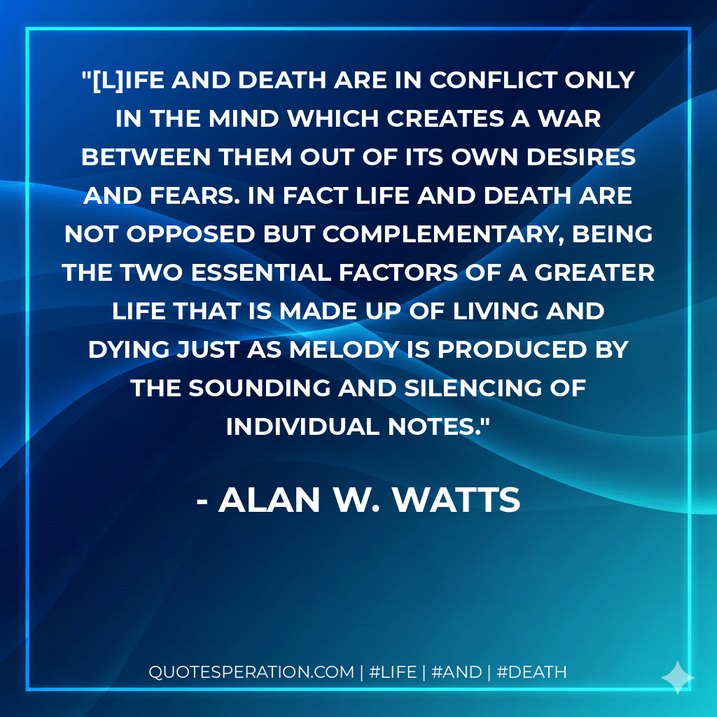 [L]ife and death are in conflict only in the mind which creates a war between them out of its own desires and fears. In fact life and death are not opposed but complementary, being the two essential factors of a greater life that is made up of living and dying just as melody is produced by the sounding and silencing of individual notes. - Alan W. Watts