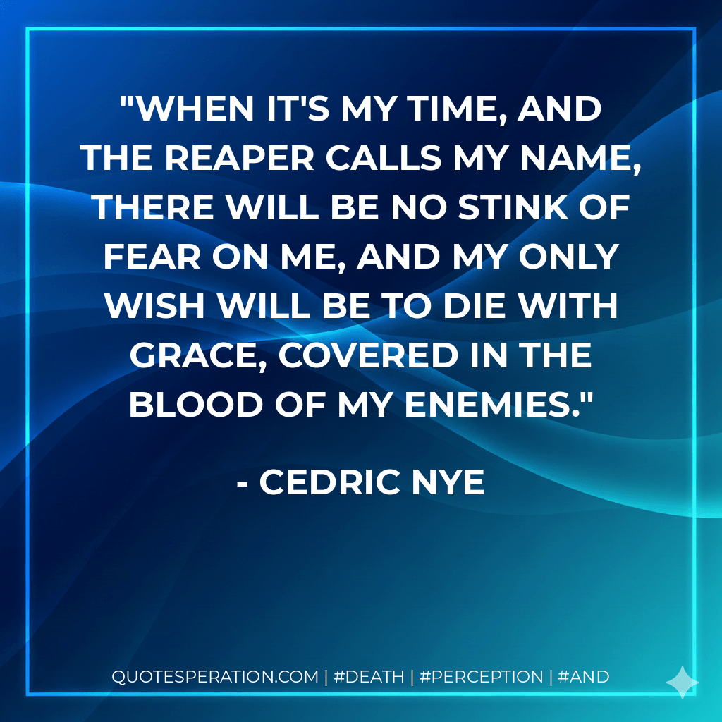 When it's my time, and the reaper calls my name, there will be no stink of fear on me, and my only wish will be to die with grace, covered in the blood of my enemies. - Cedric Nye