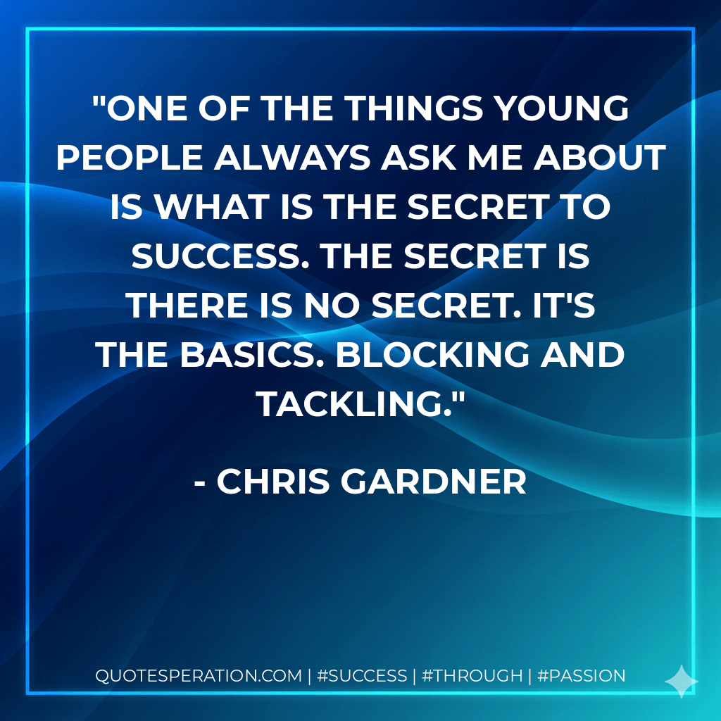 One of the things young people always ask me about is what is the secret to success. The secret is there is no secret. It's the basics. Blocking and tackling. - Chris Gardner