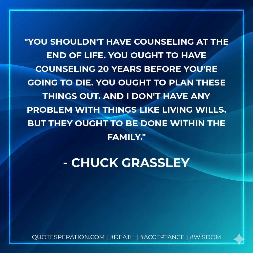 You shouldn't have counseling at the end of life. You ought to have counseling 20 years before you're going to die. You ought to plan these things out. And I don't have any problem with things like living wills. But they ought to be done within the family. - Chuck Grassley