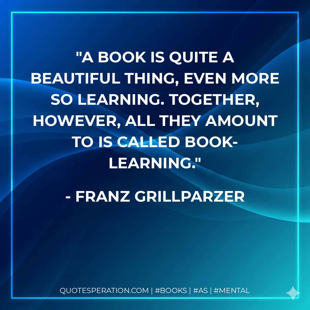 A book is quite a beautiful thing, even more so learning. Together, however, all they amount to is called book-learning. - Franz Grillparzer