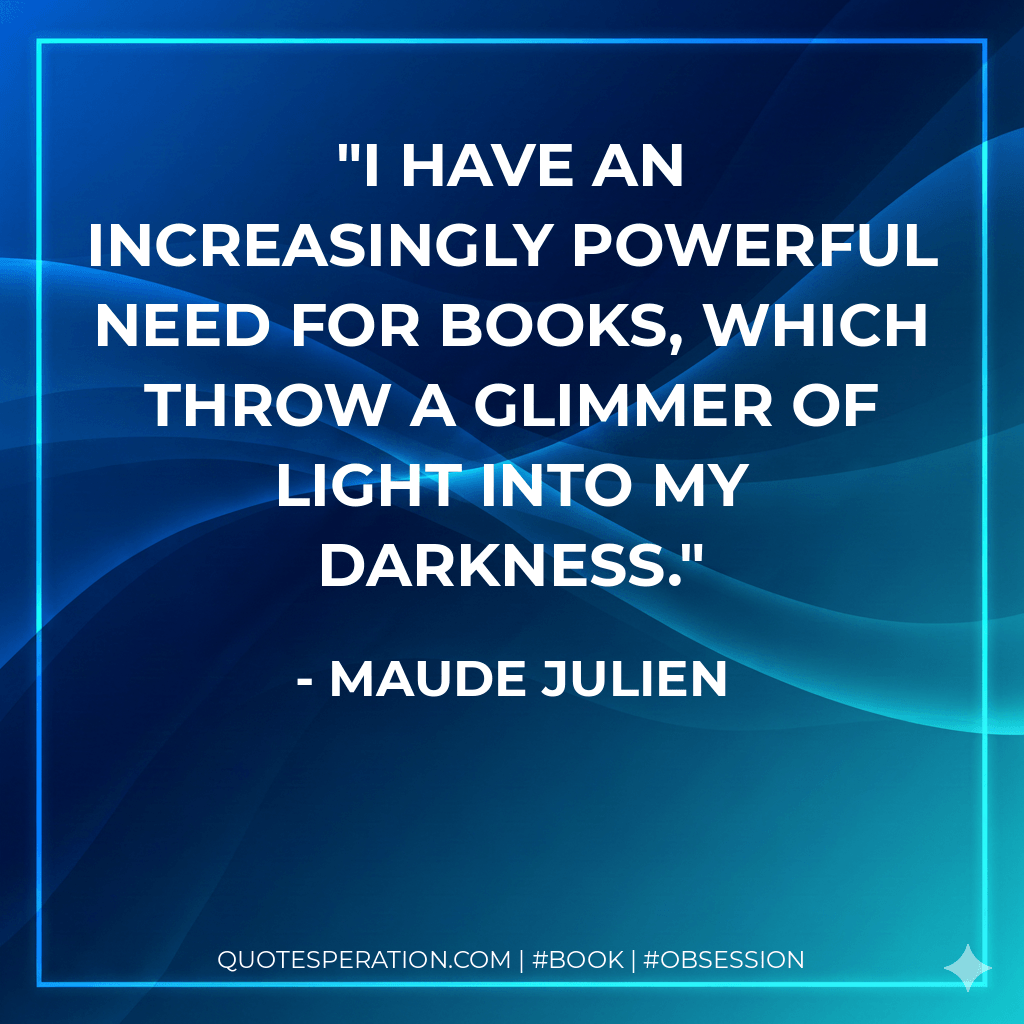 I have an increasingly powerful need for books, which throw a glimmer of light into my darkness. - Maude Julien