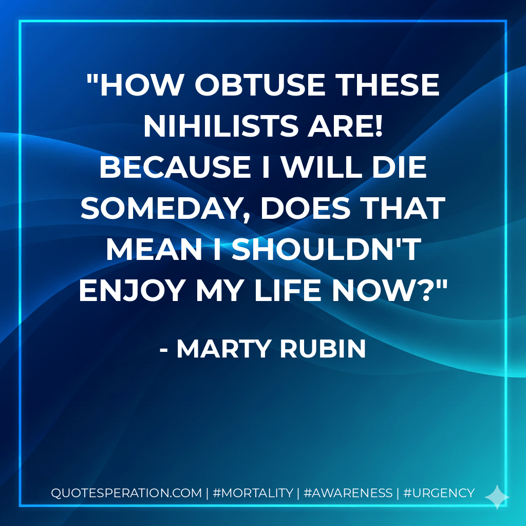How obtuse these nihilists are! Because I will die someday, does that mean I shouldn't enjoy my life now? - Marty Rubin