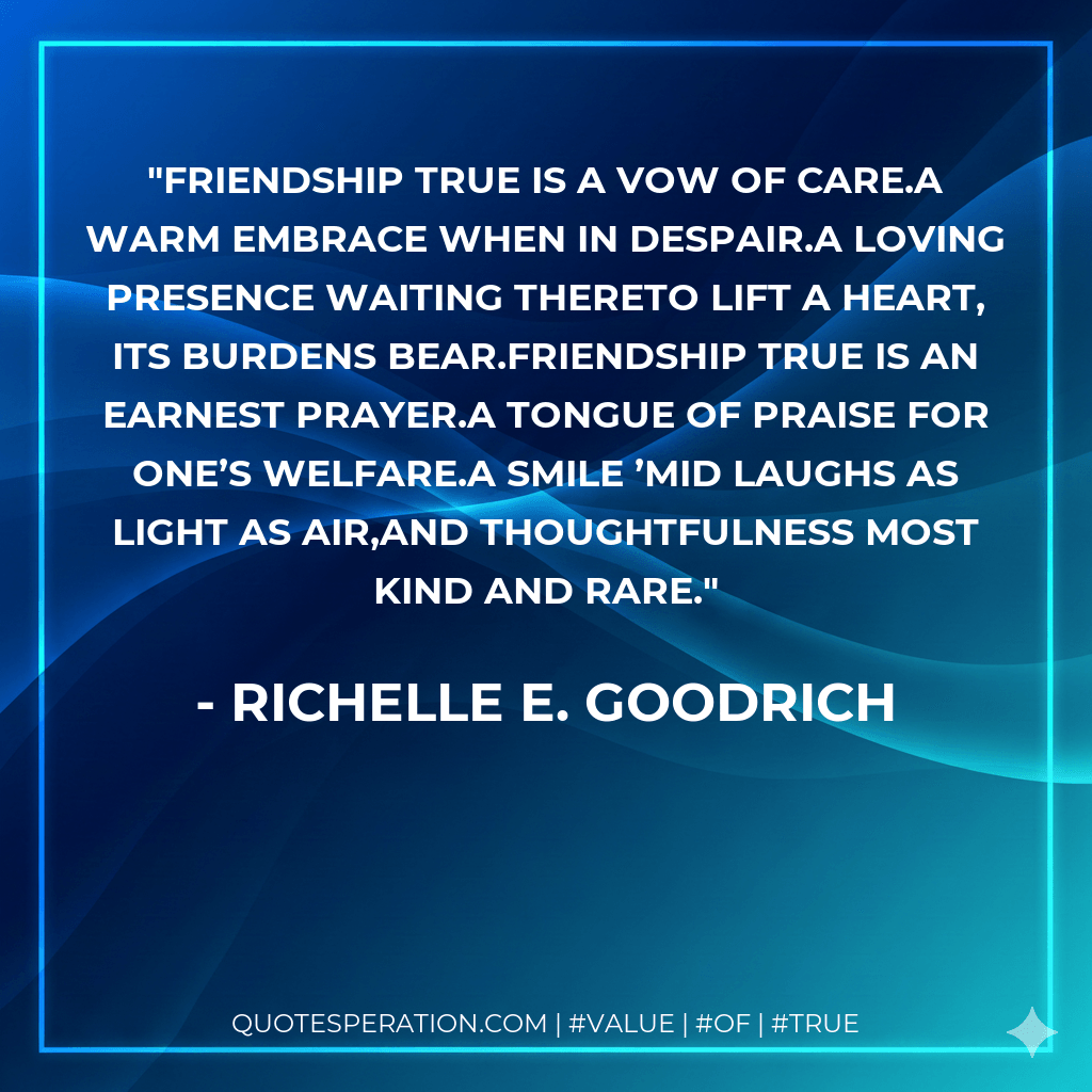 Friendship true is a vow of care.A warm embrace when in despair.A loving presence waiting thereto lift a heart, its burdens bear.Friendship true is an earnest prayer.A tongue of praise for one’s welfare.A smile ’mid laughs as light as air,and thoughtfulness most kind and rare. - Richelle E. Goodrich