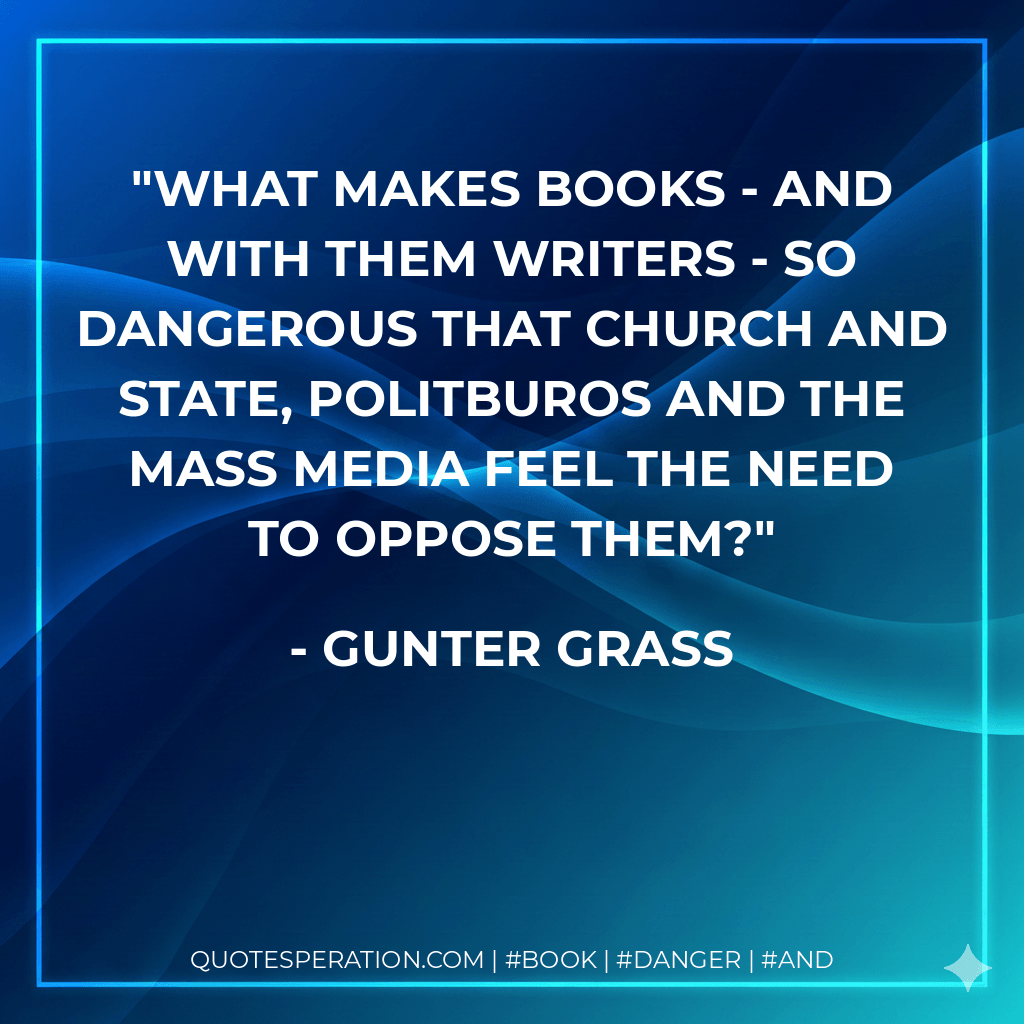 What makes books - and with them writers - so dangerous that church and state, politburos and the mass media feel the need to oppose them? - Gunter Grass