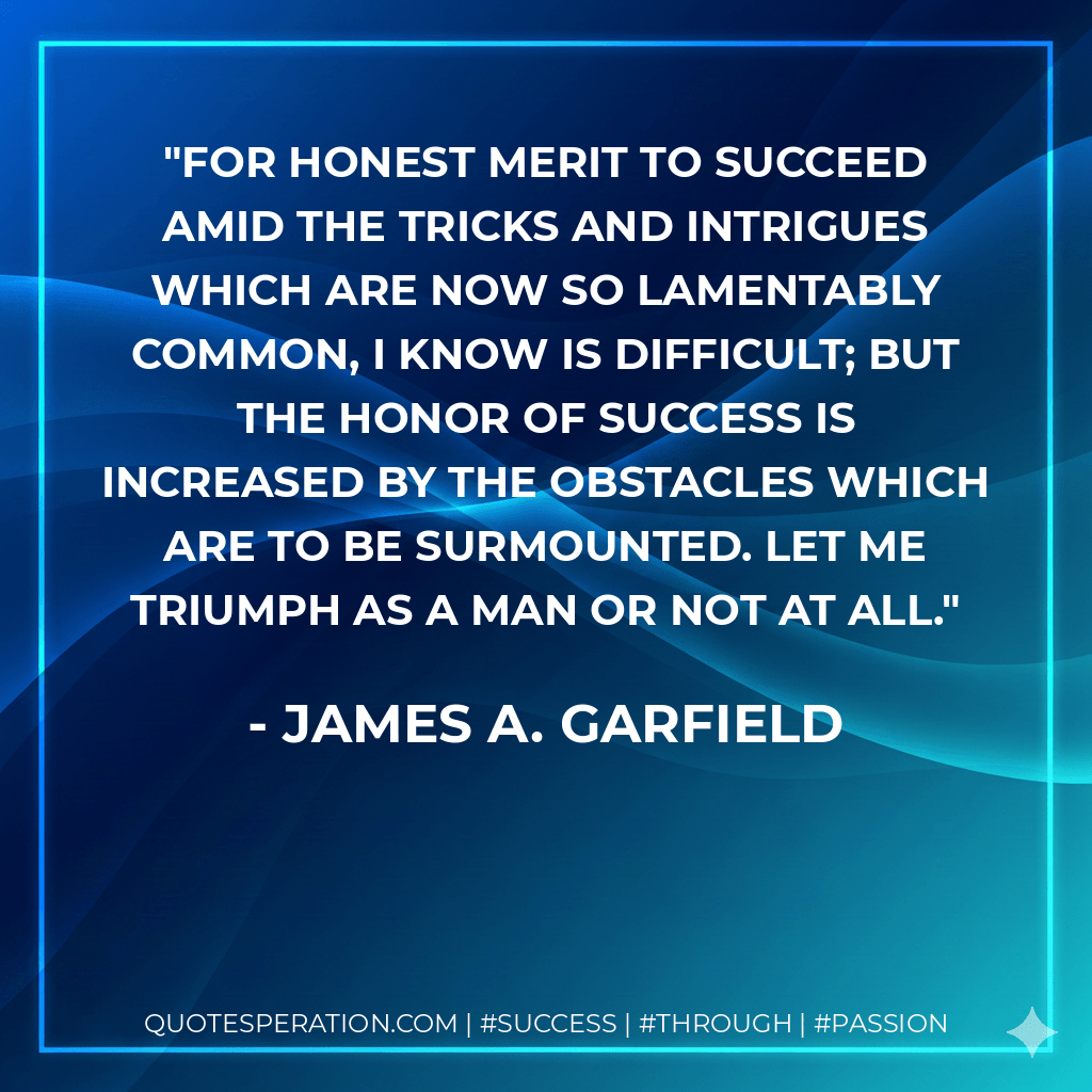 For honest merit to succeed amid the tricks and intrigues which are now so lamentably common, I know is difficult; but the honor of success is increased by the obstacles which are to be surmounted. Let me triumph as a man or not at all. - James A. Garfield