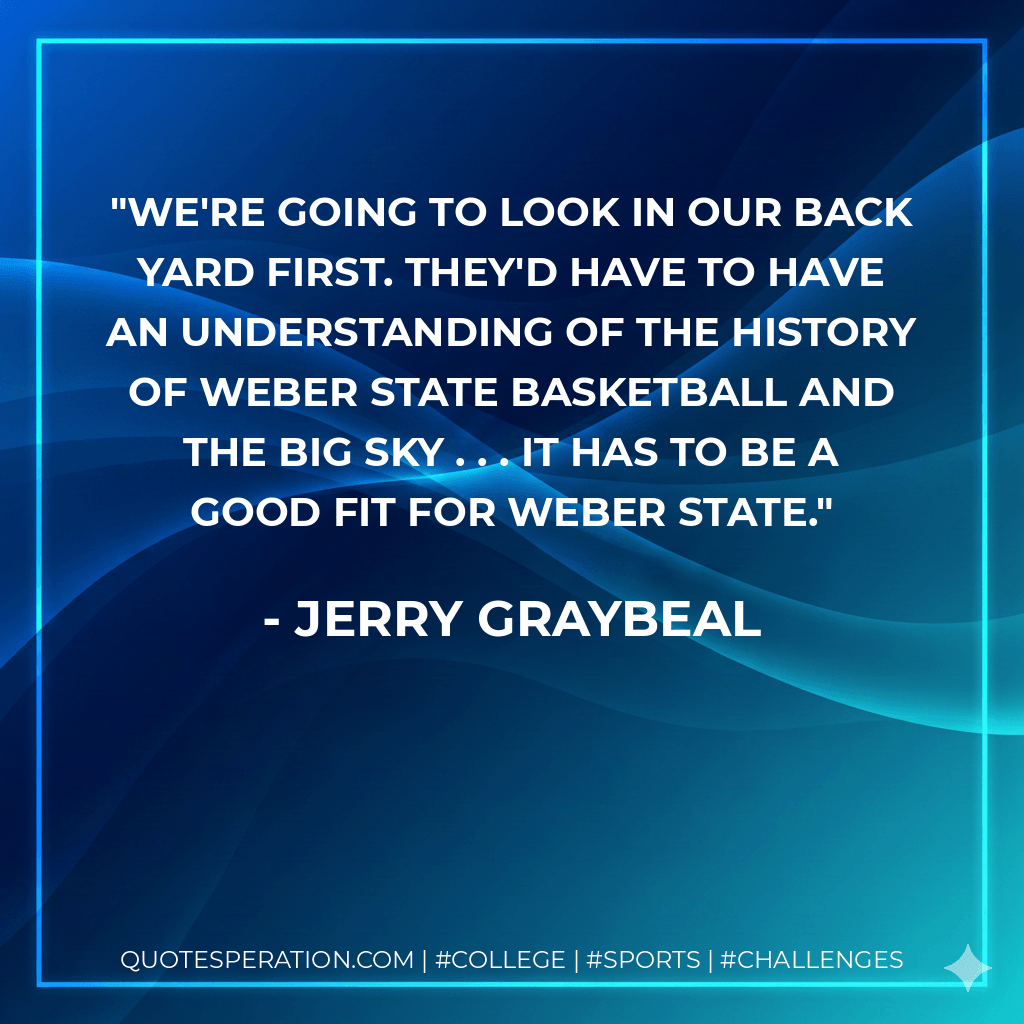 We're going to look in our back yard first. They'd have to have an understanding of the history of Weber State basketball and the Big Sky . . . it has to be a good fit for Weber State. - Jerry Graybeal