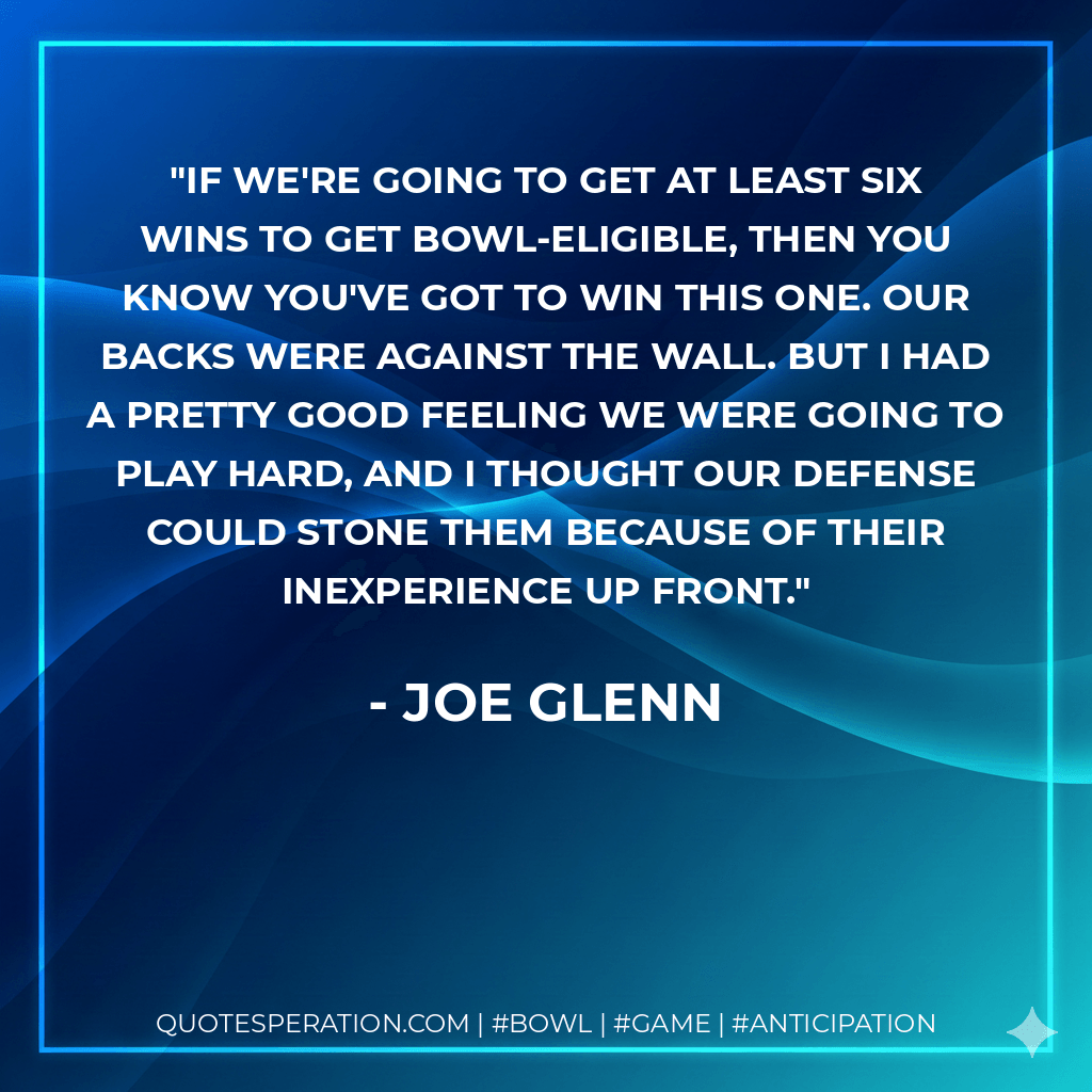 If we're going to get at least six wins to get bowl-eligible, then you know you've got to win this one. Our backs were against the wall. But I had a pretty good feeling we were going to play hard, and I thought our defense could stone them because of their inexperience up front. - Joe Glenn