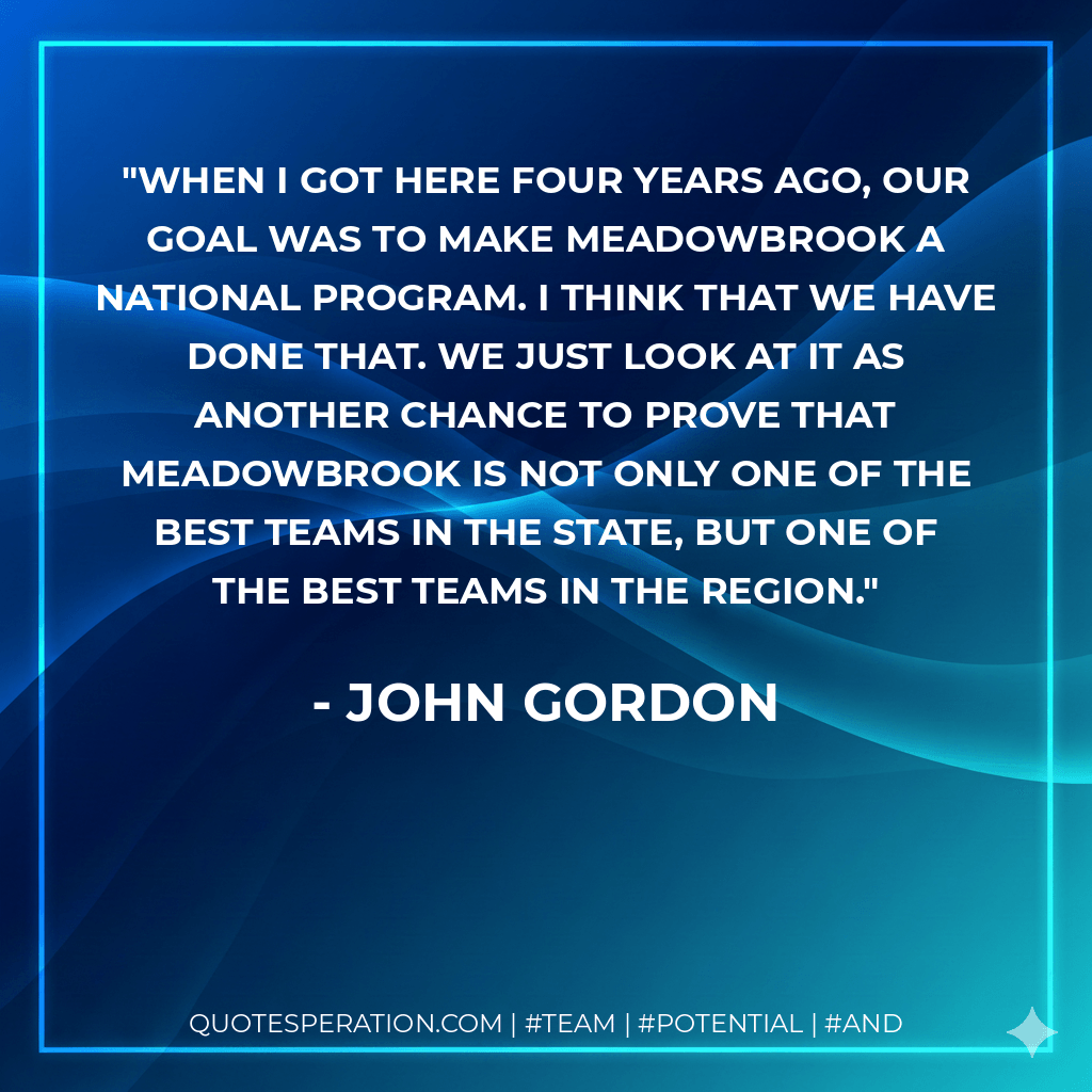 When I got here four years ago, our goal was to make Meadowbrook a national program. I think that we have done that. We just look at it as another chance to prove that Meadowbrook is not only one of the best teams in the state, but one of the best teams in the region. - John Gordon