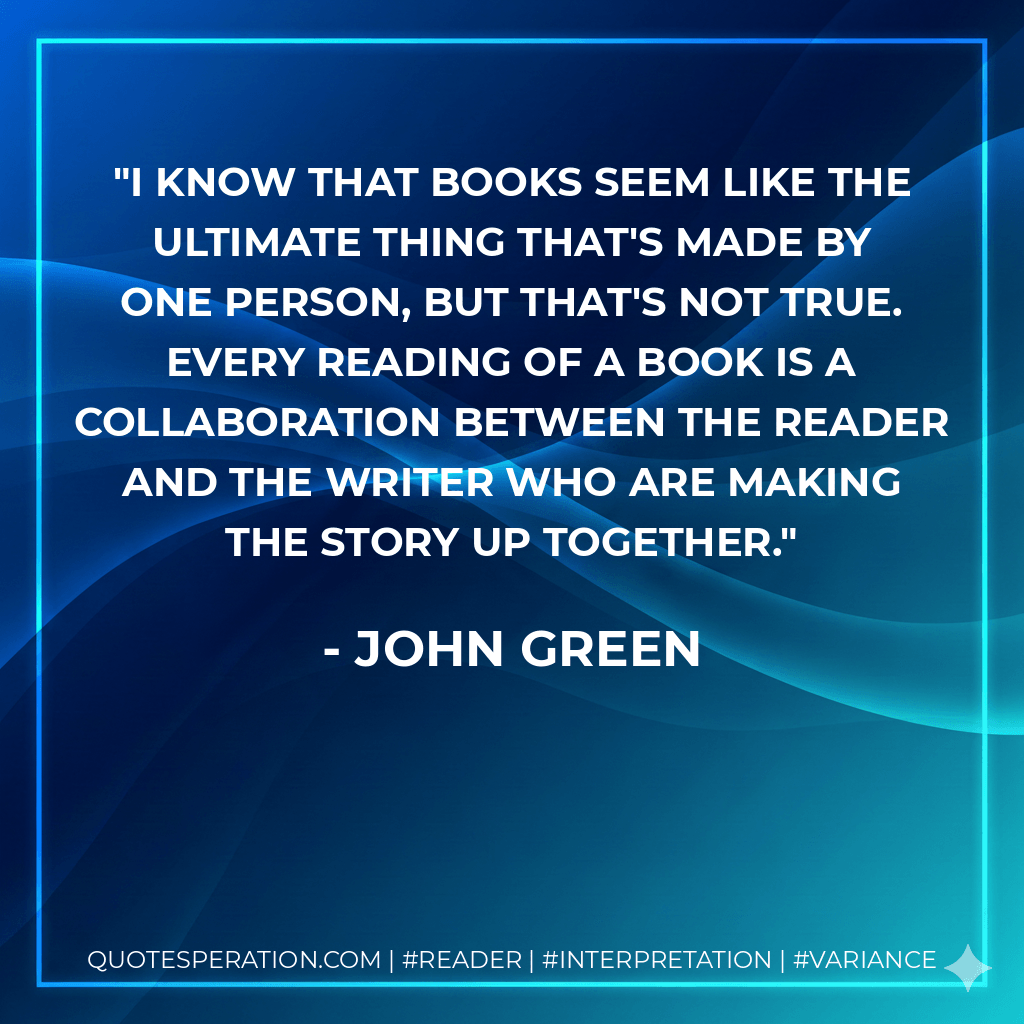 I know that books seem like the ultimate thing that's made by one person, but that's not true. Every reading of a book is a collaboration between the reader and the writer who are making the story up together. - John Green