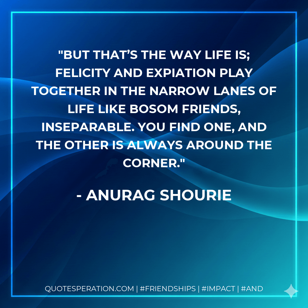 But that’s the way life is; felicity and expiation play together in the narrow lanes of life like bosom friends, inseparable. You find one, and the other is always around the corner. - Anurag Shourie