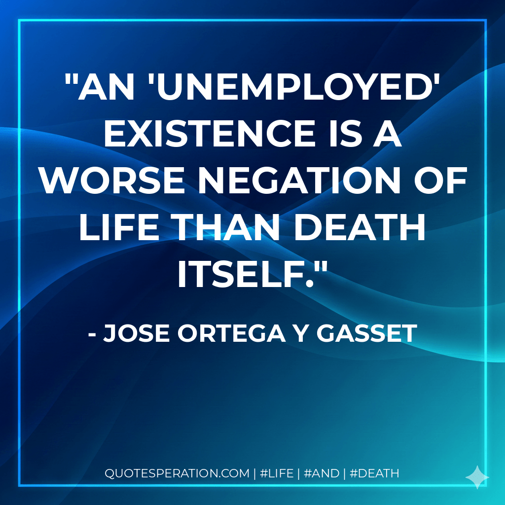 An 'unemployed' existence is a worse negation of life than death itself. - Jose Ortega y Gasset