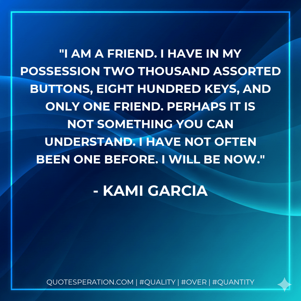 I am a friend. I have in my possession two thousand assorted buttons, eight hundred keys, and only one friend. Perhaps it is not something you can understand. I have not often been one before. I will be now. - Kami Garcia