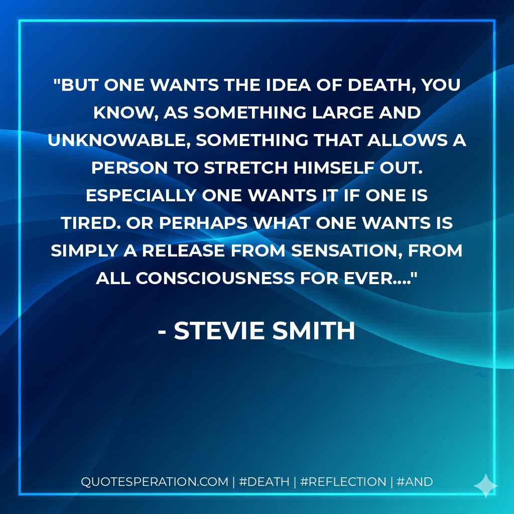 But one wants the idea of Death, you know, as something large and unknowable, something that allows a person to stretch himself out. Especially one wants it if one is tired. Or perhaps what one wants is simply a release from sensation, from all consciousness for ever.... - Stevie Smith