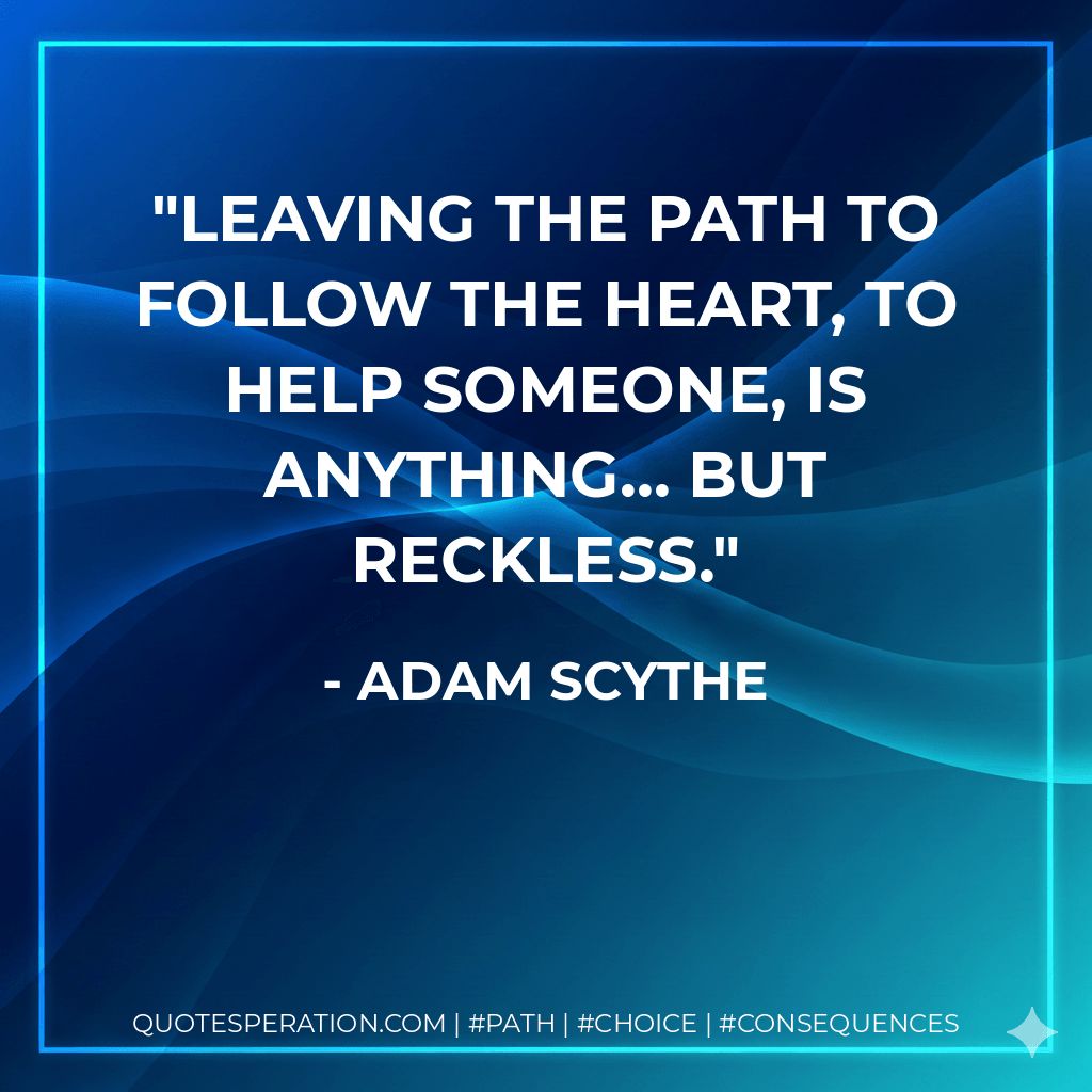 Leaving the path to follow the heart, to help someone, is anything... but reckless. - Adam Scythe