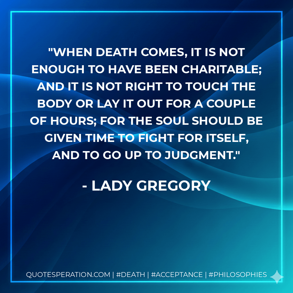 When death comes, it is not enough to have been charitable; and it is not right to touch the body or lay it out for a couple of hours; for the soul should be given time to fight for itself, and to go up to judgment. - Lady Gregory
