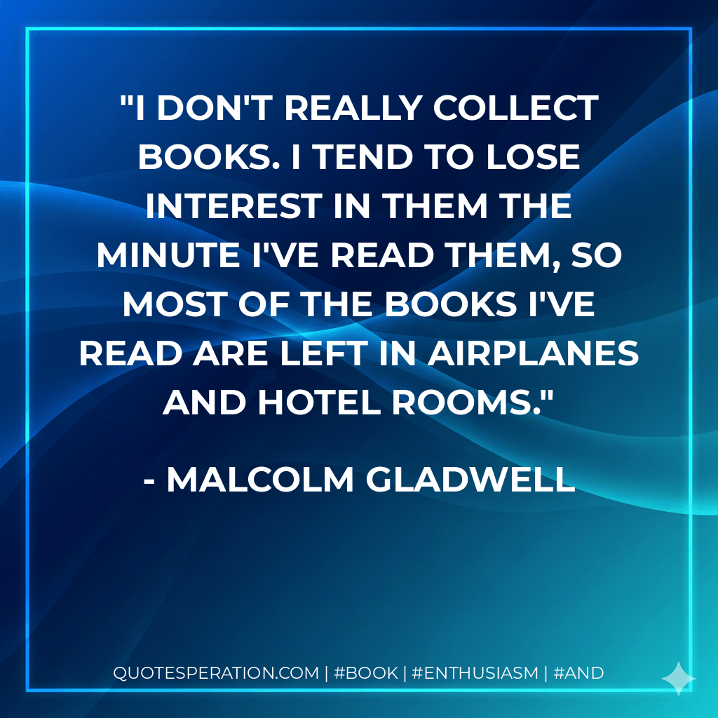 I don't really collect books. I tend to lose interest in them the minute I've read them, so most of the books I've read are left in airplanes and hotel rooms. - Malcolm Gladwell