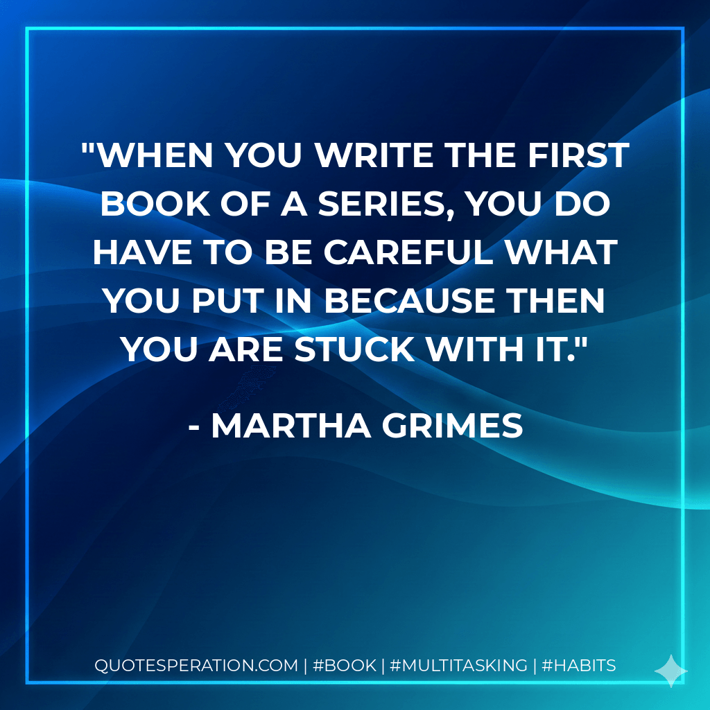 When you write the first book of a series, you do have to be careful what you put in because then you are stuck with it. - Martha Grimes