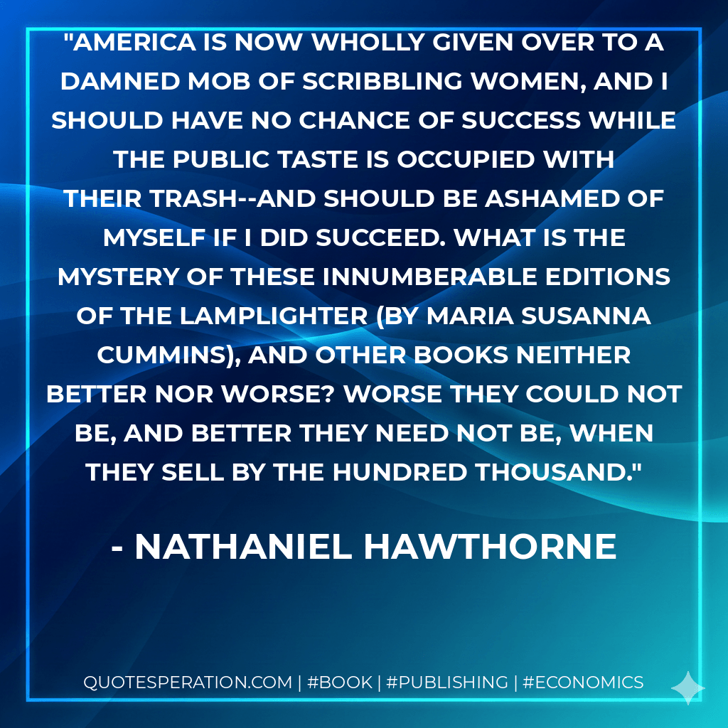 America is now wholly given over to a damned mob of scribbling women, and I should have no chance of success while the public taste is occupied with their trash--and should be ashamed of myself if I did succeed. What is the mystery of these innumberable editions of The Lamplighter (by Maria Susanna Cummins), and other books neither better nor worse? Worse they could not be, and better they need not be, when they sell by the hundred thousand. - Nathaniel Hawthorne