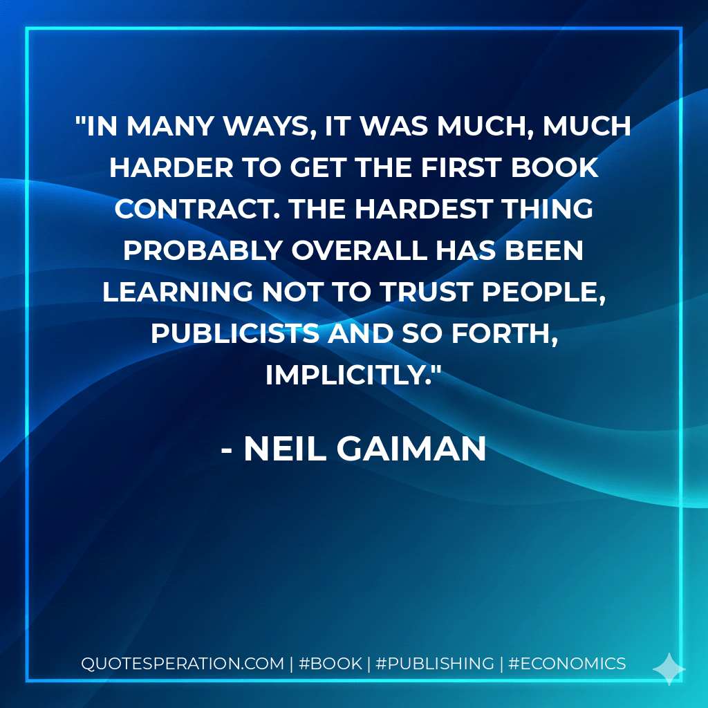 In many ways, it was much, much harder to get the first book contract. The hardest thing probably overall has been learning not to trust people, publicists and so forth, implicitly. - Neil Gaiman
