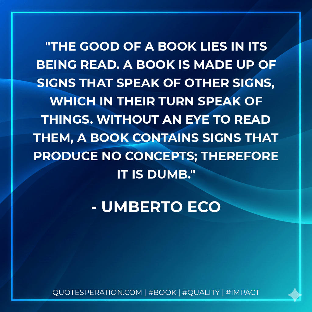 The good of a book lies in its being read. A book is made up of signs that speak of other signs, which in their turn speak of things. Without an eye to read them, a book contains signs that produce no concepts; therefore it is dumb. - Umberto Eco