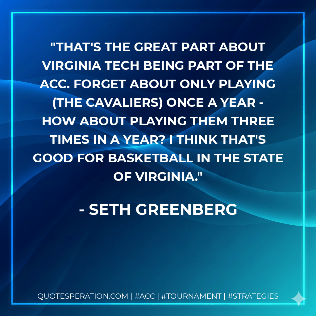 That's the great part about Virginia Tech being part of the ACC. Forget about only playing (the Cavaliers) once a year - how about playing them three times in a year? I think that's good for basketball in the state of Virginia. - Seth Greenberg