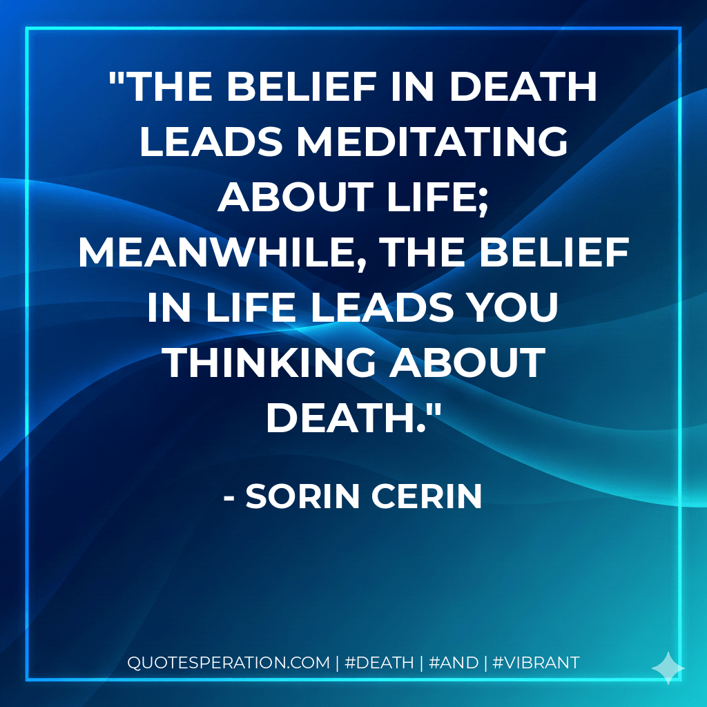 The belief in death leads meditating about life; meanwhile, the belief in life leads you thinking about death. - Sorin Cerin