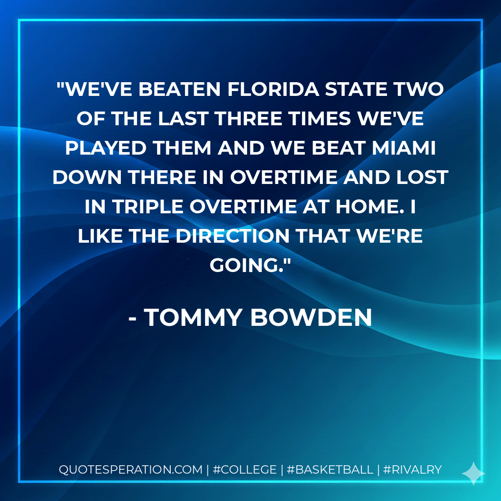 We've beaten Florida State two of the last three times we've played them and we beat Miami down there in overtime and lost in triple overtime at home. I like the direction that we're going. - Tommy Bowden