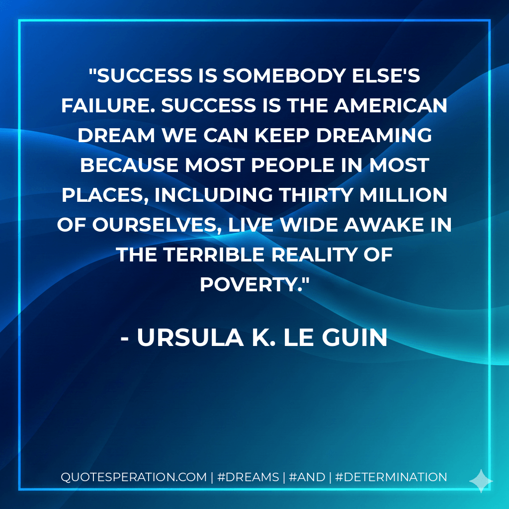 Success is somebody else's failure. Success is the American Dream we can keep dreaming because most people in most places, including thirty million of ourselves, live wide awake in the terrible reality of poverty. - Ursula K. Le Guin
