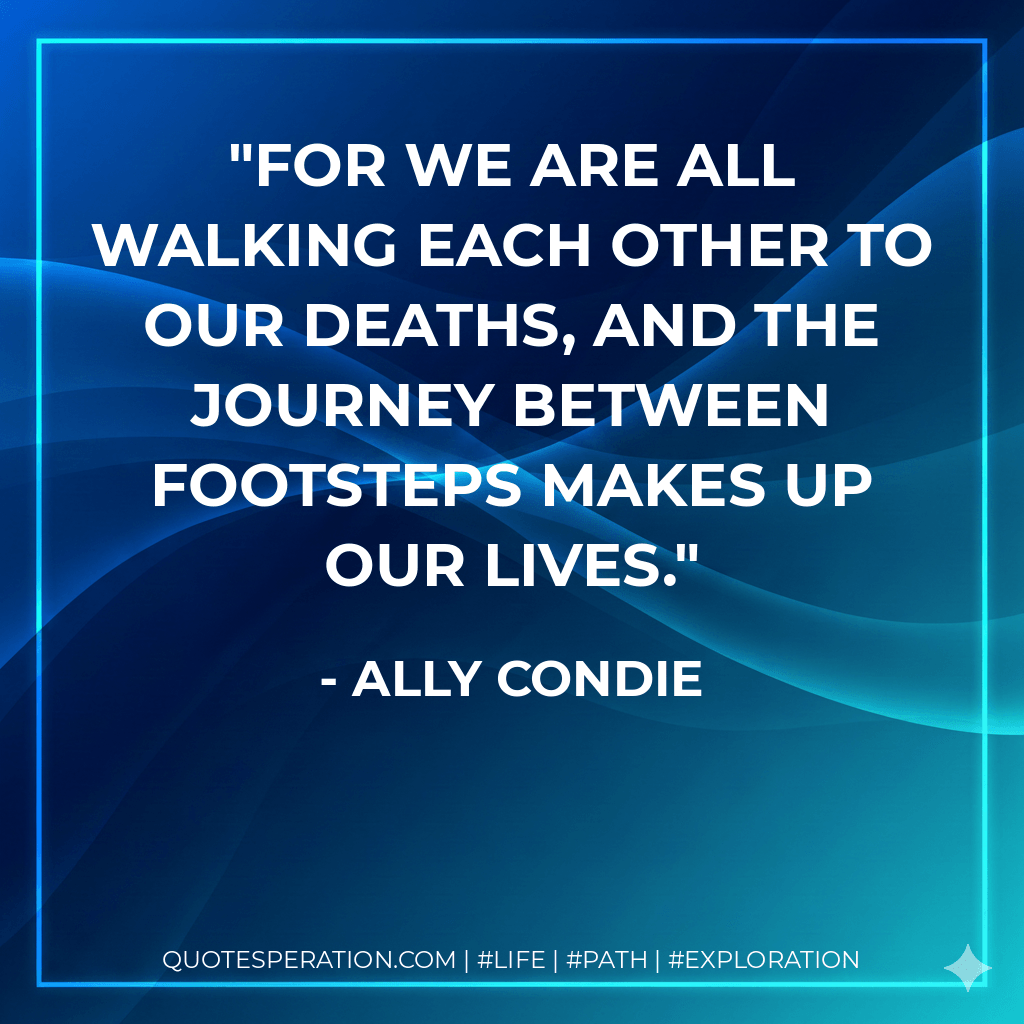 For we are all walking each other to our deaths, and the journey between footsteps makes up our lives. - Ally Condie