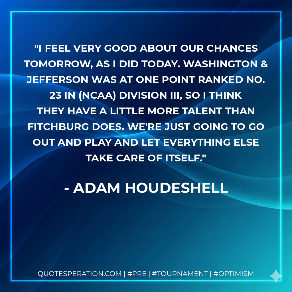 I feel very good about our chances tomorrow, as I did today. Washington & Jefferson was at one point ranked No. 23 in (NCAA) Division III, so I think they have a little more talent than Fitchburg does. We're just going to go out and play and let everything else take care of itself. - Adam Houdeshell