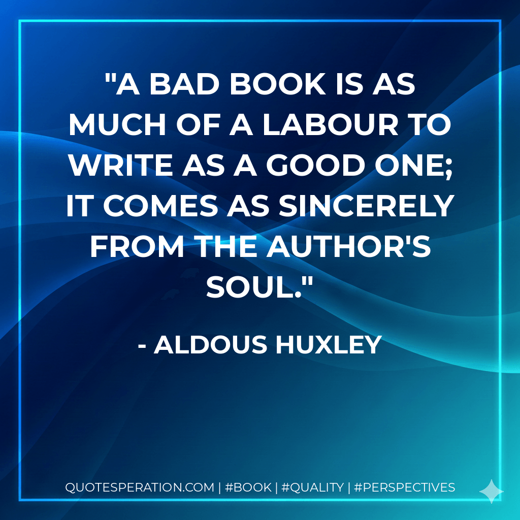 A bad book is as much of a labour to write as a good one; it comes as sincerely from the author's soul. - Aldous Huxley