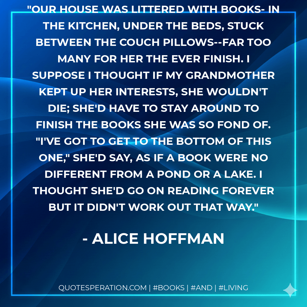 Our house was littered with books- in the kitchen, under the beds, stuck between the couch pillows--far too many for her the ever finish. I suppose I thought if my grandmother kept up her interests, she wouldn't die; she'd have to stay around to finish the books she was so fond of. "I've got to get to the bottom of this one," she'd say, as if a book were no different from a pond or a lake. I thought she'd go on reading forever but it didn't work out that way. - Alice Hoffman