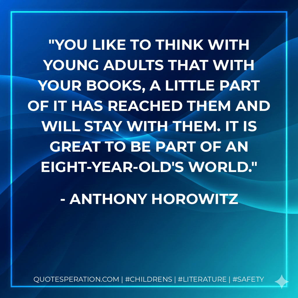 You like to think with young adults that with your books, a little part of it has reached them and will stay with them. It is great to be part of an eight-year-old's world. - Anthony Horowitz