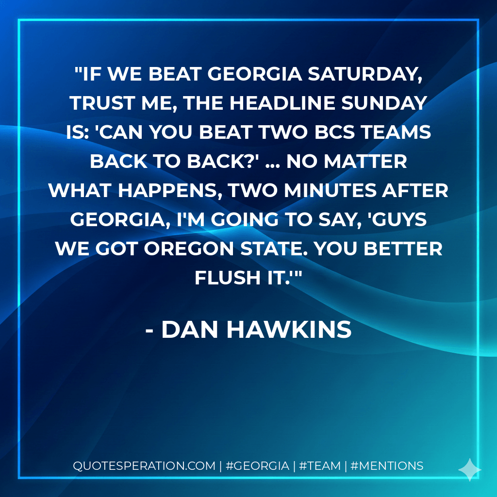 If we beat Georgia Saturday, trust me, the headline Sunday is: 'Can you beat two BCS teams back to back?' ... No matter what happens, two minutes after Georgia, I'm going to say, 'Guys we got Oregon State. You better flush it.' - Dan Hawkins