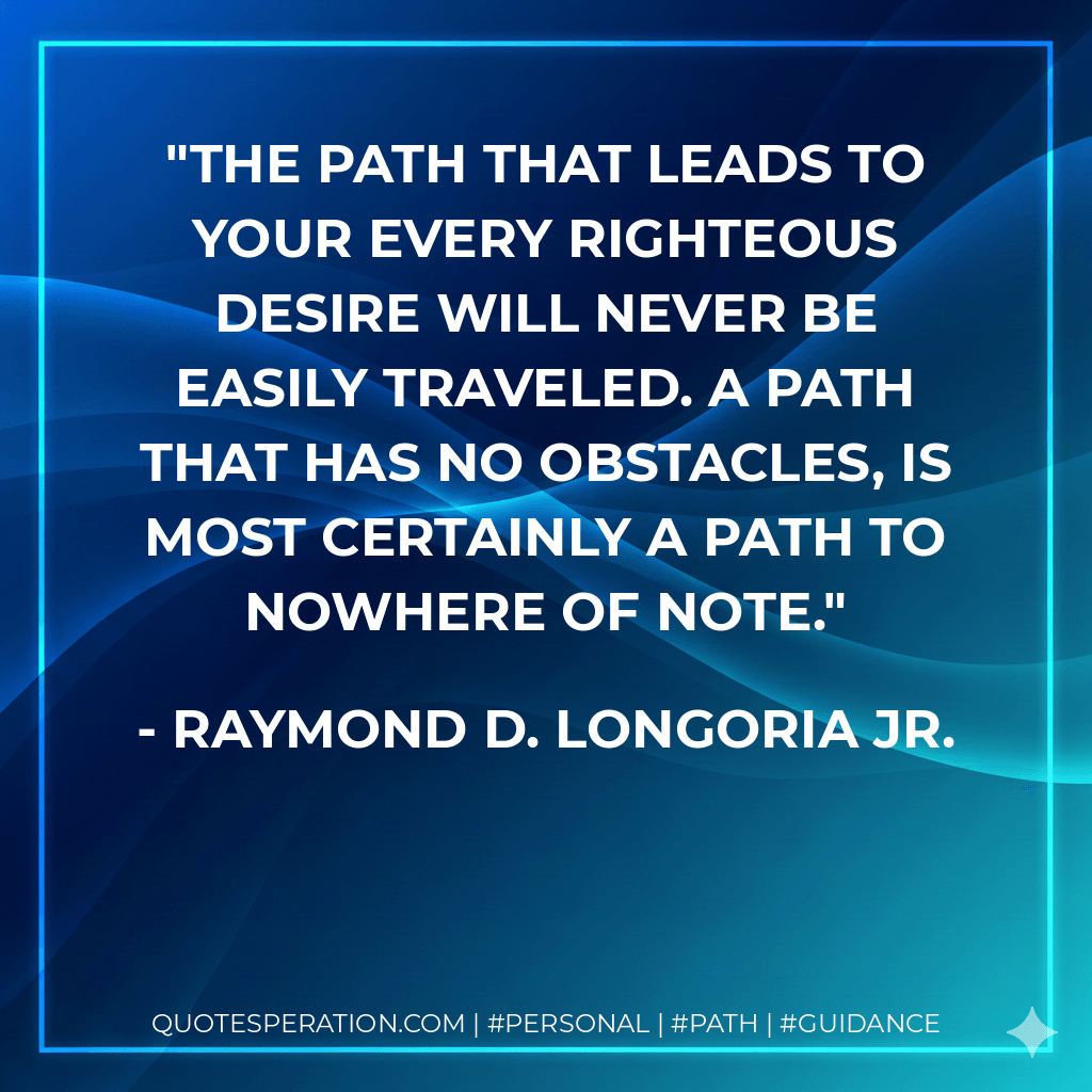 The path that leads to your every righteous desire will never be easily traveled. A path that has no obstacles, is most certainly a path to nowhere of note. - Raymond D. Longoria Jr.