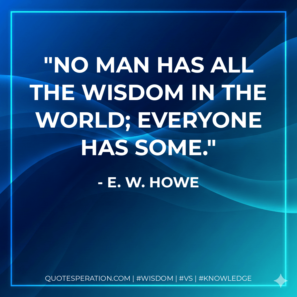 No man has all the wisdom in the world; everyone has some. - E. W. Howe