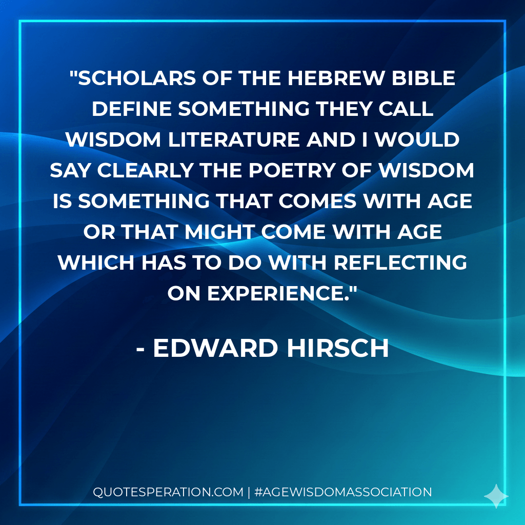 Scholars of the Hebrew bible define something they call wisdom literature and I would say clearly the poetry of wisdom is something that comes with age or that might come with age which has to do with reflecting on experience. - Edward Hirsch