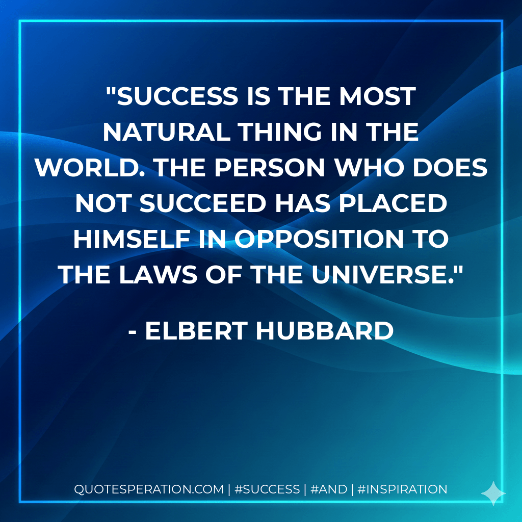 Success is the most natural thing in the world. The person who does not succeed has placed himself in opposition to the laws of the Universe. - Elbert Hubbard