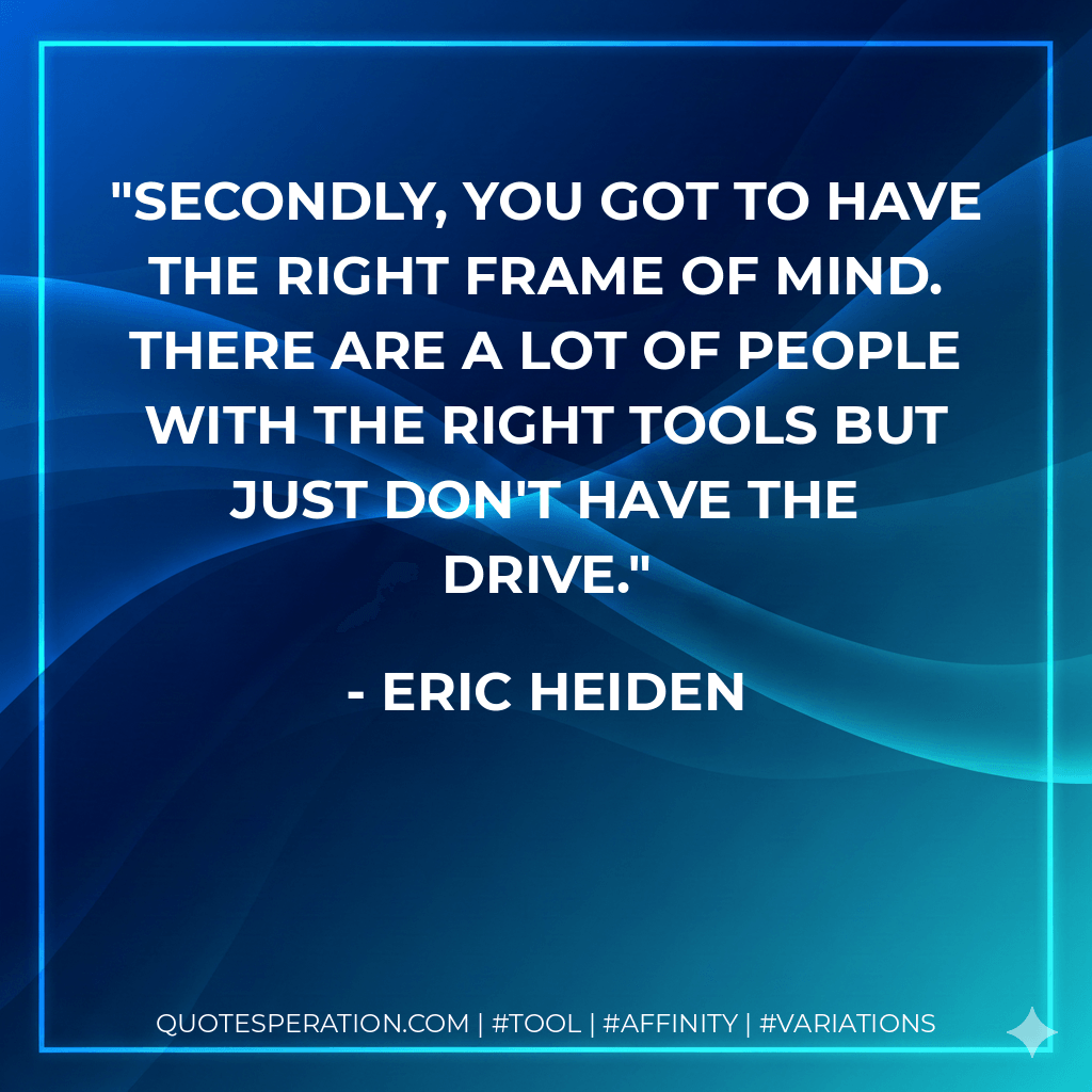 Secondly, you got to have the right frame of mind. There are a lot of people with the right tools but just don't have the drive. - Eric Heiden