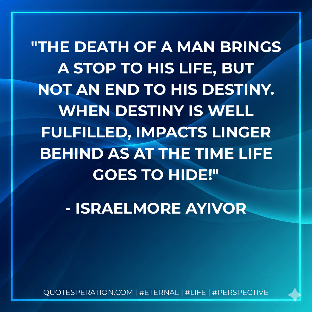 The death of a man brings a stop to his life, but not an end to his destiny. When destiny is well fulfilled, impacts linger behind as at the time life goes to hide! - Israelmore Ayivor