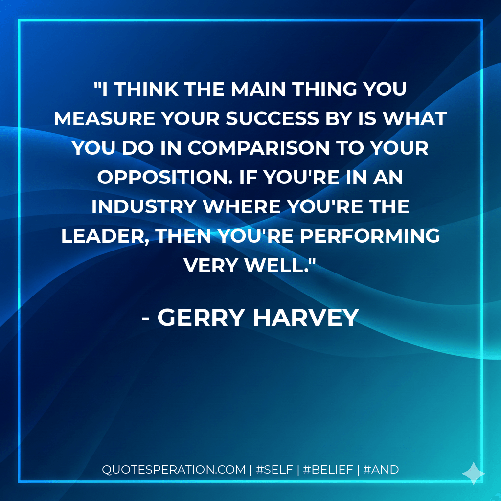 I think the main thing you measure your success by is what you do in comparison to your opposition. If you're in an industry where you're the leader, then you're performing very well. - Gerry Harvey