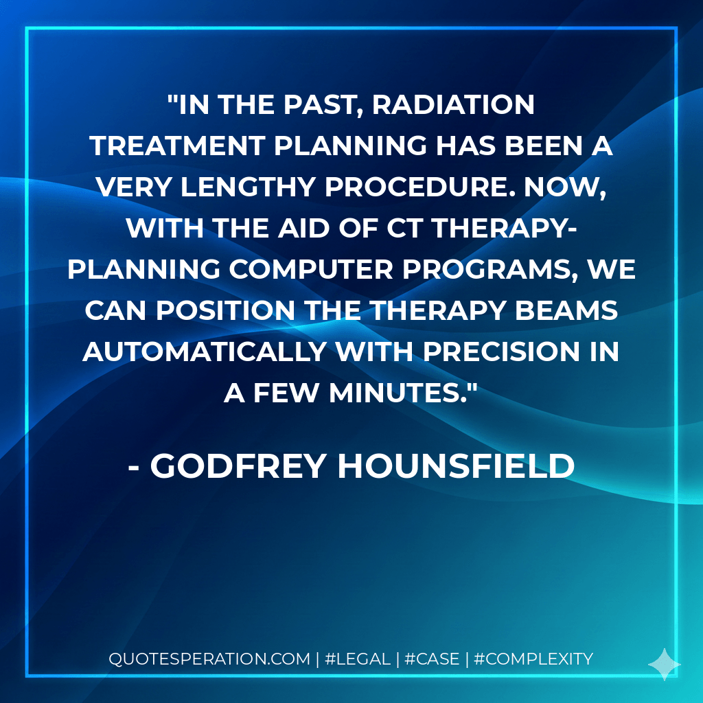 In the past, radiation treatment planning has been a very lengthy procedure. Now, with the aid of CT therapy-planning computer programs, we can position the therapy beams automatically with precision in a few minutes. - Godfrey Hounsfield