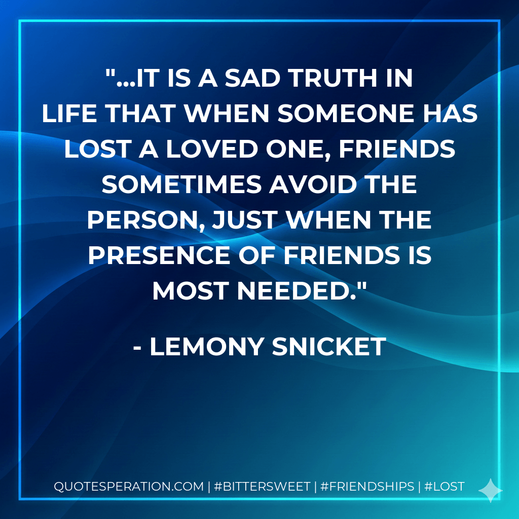 ...It is a sad truth in life that when someone has lost a loved one, friends sometimes avoid the person, just when the presence of friends is most needed. - Lemony Snicket